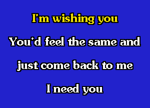 I'm wishing you
You'd feel the same and
just come back to me

I need you