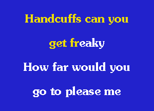 Handcuffs can you

get freaky

How far would you

go to please me