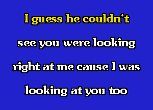 I guess he couldn't
see you were looking
right at me cause I was

looking at you too