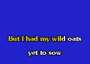 But I had my wild oats

yet to sow