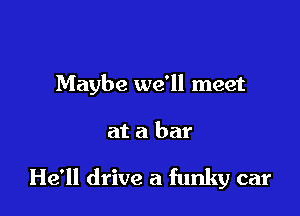 Maybe we'll meet

at a bar

He'll drive a funky car