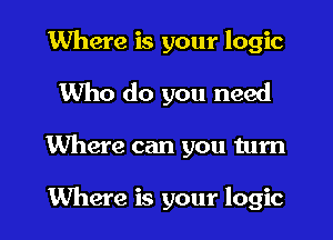 Where is your logic
Who do you need
Where can you tum

Where is your logic