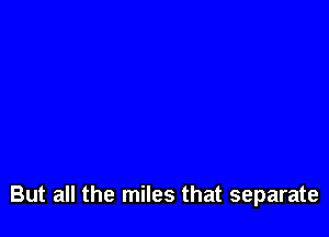 But all the miles that separate