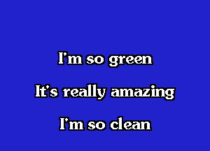 I'm so green

It's really amazing

I'm so clean