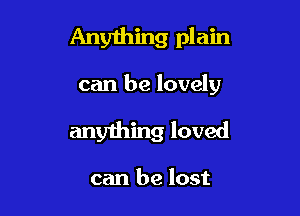 Any1hing plain

can be lovely

anything loved

can be lost