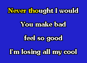 Never thought 1 would
You make bad

feel so good

I'm losing all my cool