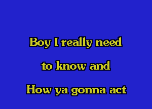 Boy I really need

to know and

How ya gonna act