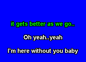 it gets better as we go..

Oh yeah..yeah

Pm here without you baby