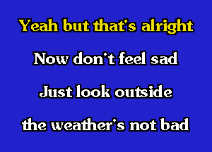Yeah but that's alright
Now don't feel sad
Just look outside

the weather's not bad