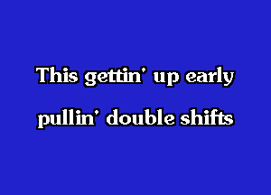 This gettin' up early

pullin' double shifls