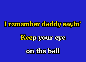 I remember daddy sayin'

Keep your eye

on the ball