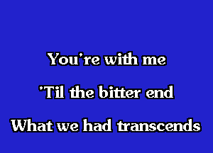 You're with me

'Til the bitter end

What we had transcends