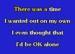 There was a time
I wanted out on my own
I even thought that
I'd be OK alone