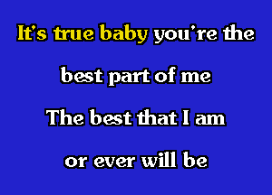 It's true baby you're the

best part of me
The best that I am

or ever will be