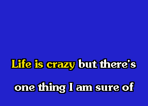 Life is crazy but there's

one thing I am sure of