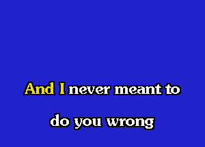 And I never meant to

do you wrong