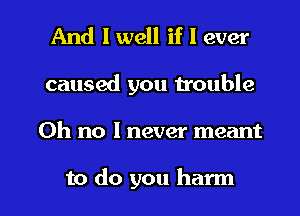 And I well if I ever

caused you trouble

Oh no I never meant

to do you harm l