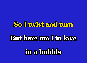 So ltwist and turn

But here am I in love

in a bubble