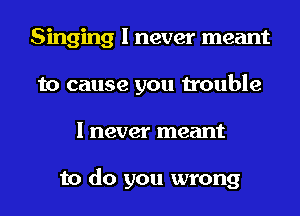Singing I never meant
to cause you trouble
I never meant

to do you wrong