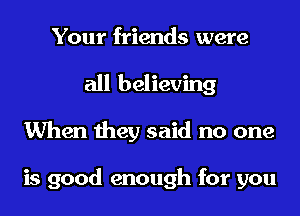 Your friends were
all believing
When they said no one

is good enough for you