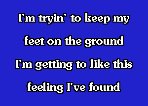 I'm tryin' to keep my
feet on the ground
I'm getting to like this

feeling I've found