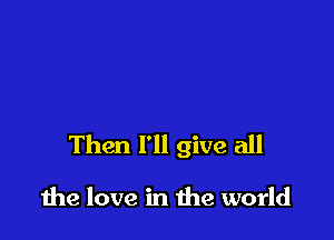 Then I'll give all

due love in the world