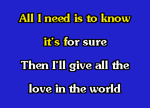 All I need is to know

it's for sure

Then I'll give all the

love in the world