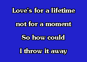 Love's for a lifetime
not for a moment
50 how could

I throw it away