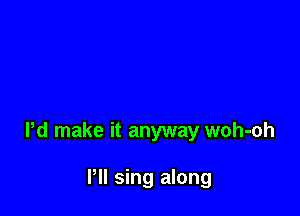 Pd make it anyway woh-oh

Pll sing along