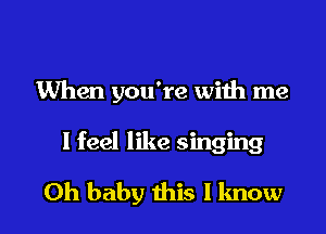 When you're with me

I feel like singing

Oh baby this I know