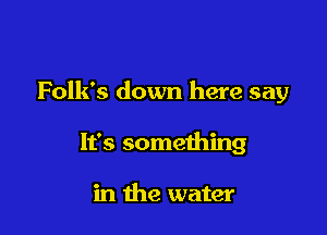 Folk's down here say

It's something

in the water