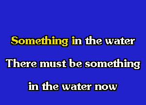 Something in the water
There must be something

in the water now