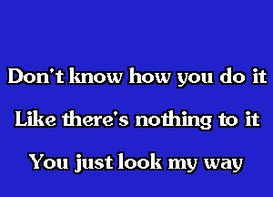 Don't know how you do it
Like there's nothing to it

You just look my way