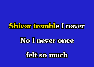 Shiver tremble I never

No I never once

felt so much