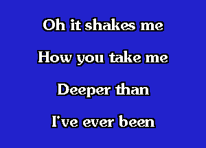 Oh it shakes me

How you take me

Deeper than

I've ever been