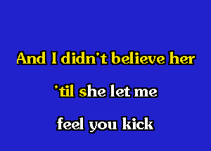 And I didn't believe her

'til she let me

feel you kick