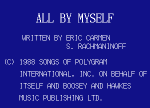 ALL BY MYSELF

WRITTEN BY ERIC CQRMEN
8. RQCHMQNINOFF
(C) 1988 SONGS OF POLYGRQM
INTERNQTIONQL, INC. ON BEHQLF OF
ITSELF 9ND BOOSEY 9ND HQNKES
MUSIC PUBLISHING LTD.