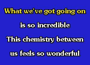 What we've got going on
is so incredible
This chemistry between

us feels so wonderful