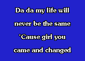 Da da my life will
never be the same

'Cause girl you

came and changed I