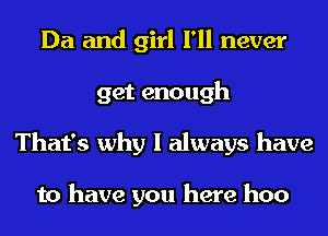 Da and girl I'll never
get enough
That's why I always have

to have you here hoo