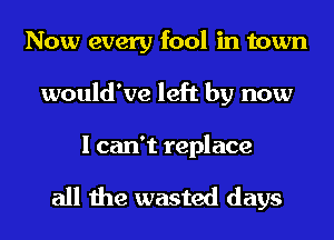 Now every fool in town
would've left by now

I can't replace

all the wasted days