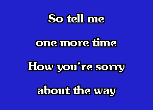 So tell me
one more time

How you're sorry

about the way