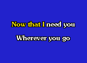 Now that I need you

Wherever you go