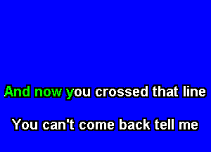 And now you crossed that line

You can't come back tell me