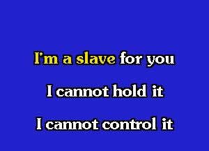 Fm a slave for you

I cannot hold it

I cannot control it