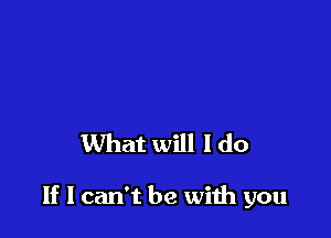 What will I do

If I can't be with you
