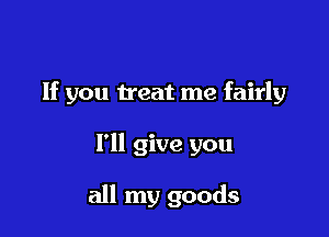 If you treat me fairly

I'll give you

all my goods