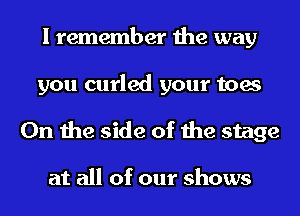 I remember the way
you curled your toes
0n the side of the stage

at all of our shows