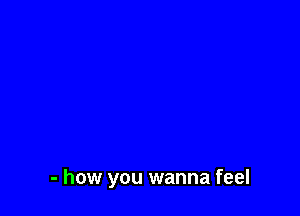 - how you wanna feel