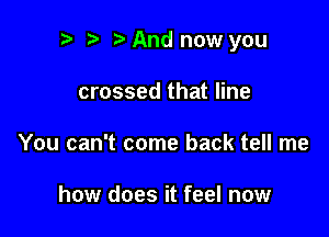 p ta And now you

crossed that line
You can't come back tell me

how does it feel now